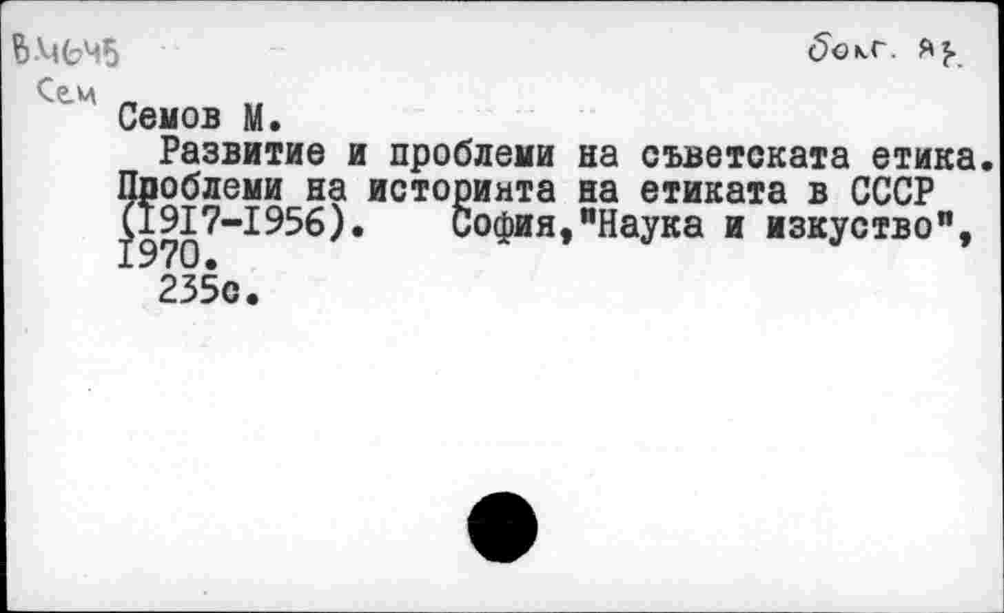 ﻿Сем
Семов М.
Развитие и проблема на съветската етика Проблема на историнта на етиката в СССР |191?-1956). София,"Наука и изкуство", 235с.